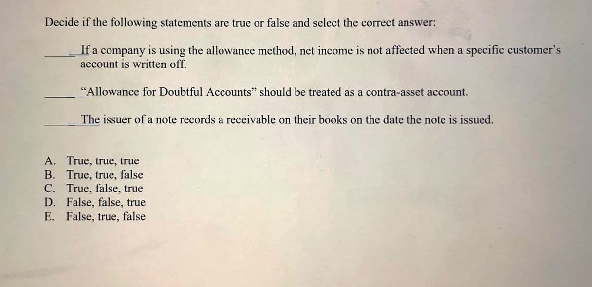 Decide if the following statements are true or false and select the correct answer:
If a company is using the allowance method, net income is not affected when a specific customer's
account is written off.
"Allowance for Doubtful Accounts" should be treated as a contra-asset account.
The issuer of a note records a receivable on their books on the date the note is issued.
A. True, true, true
B. True, true, false
C. True, false, true
D. False, false, true
E. False, true, false
