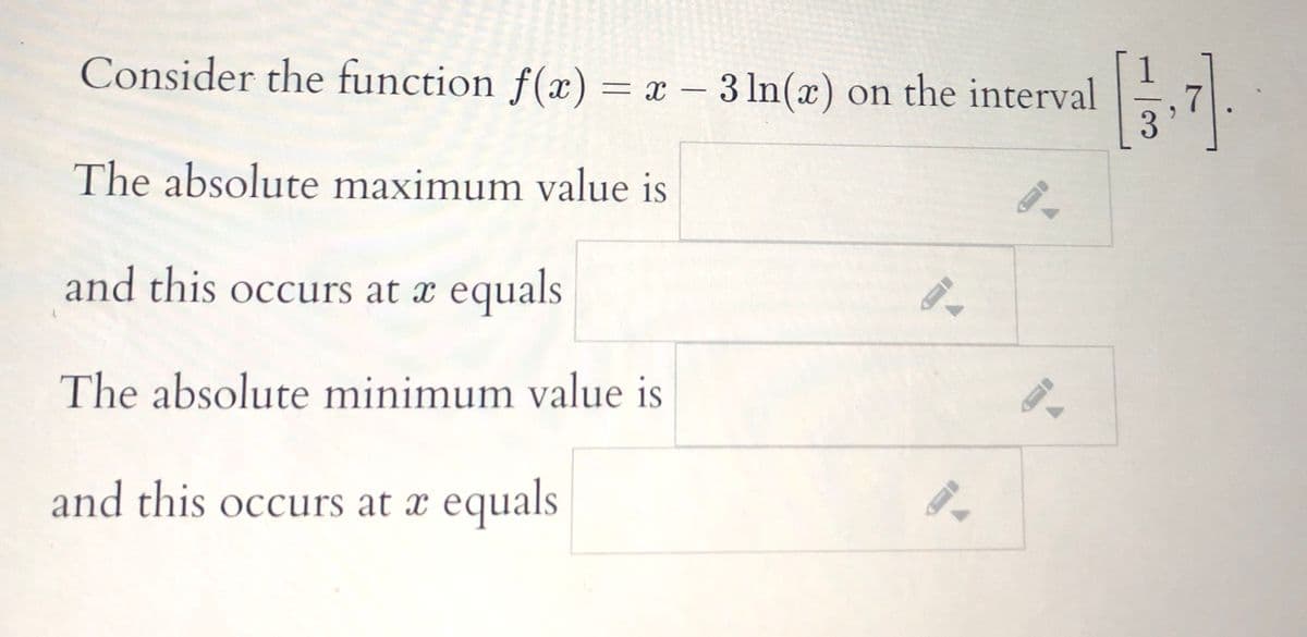 Consider the function f(x) = x – 3 ln(x) on the interval
The absolute maximum value is
and this occurs at æ equals
The absolute minimum value is
and this occurs at x equals
