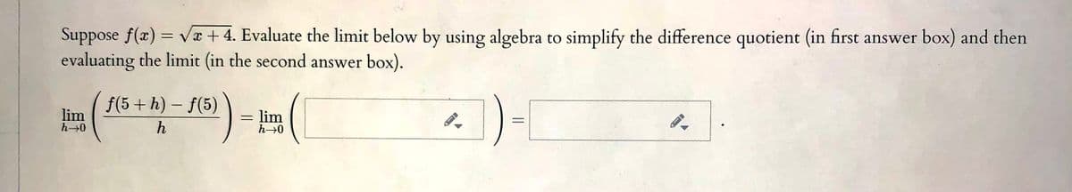 Vx + 4. Evaluate the limit below by using algebra to simplify the difference quotient (in first answer box) and then
Suppose f(x)
evaluating the limit (in the second answer box).
(-) - (
f(5 +h) – f(5)
1)-
|
lim
lim
h
