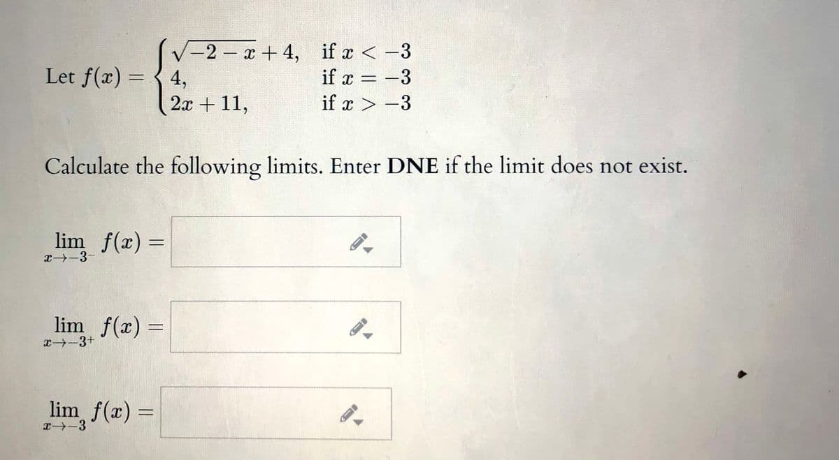 -2 x +4, if a < -3
if x = -3
Let f(x) = { 4,
2л + 11,
if x > -3
Calculate the following limits. Enter DNE if the limit does not exist.
lim f(x) =
エ→-3-
lim f(x) =
x-3+
lim f(x) =
T-3
