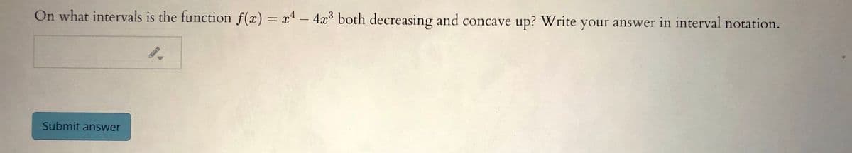 On what intervals is the function f(x) = x4 – 4x both decreasing and concave up? Write your answer in interval notation.
Submit answer
