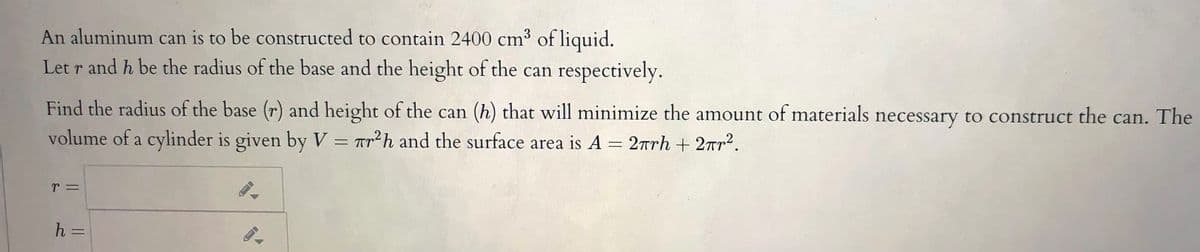 An aluminum can is to be constructed to contain 2400 cm³ of liquid.
Let r and h be the radius of the base and the height of the can respectively.
Find the radius of the base (r) and height of the can (h) that will minimize the amount of materials necessary to construct the can. The
volume of a cylinder is given by V = Tr²h and the surface area is A = 2rrh + 2rr2.
r =
h =
