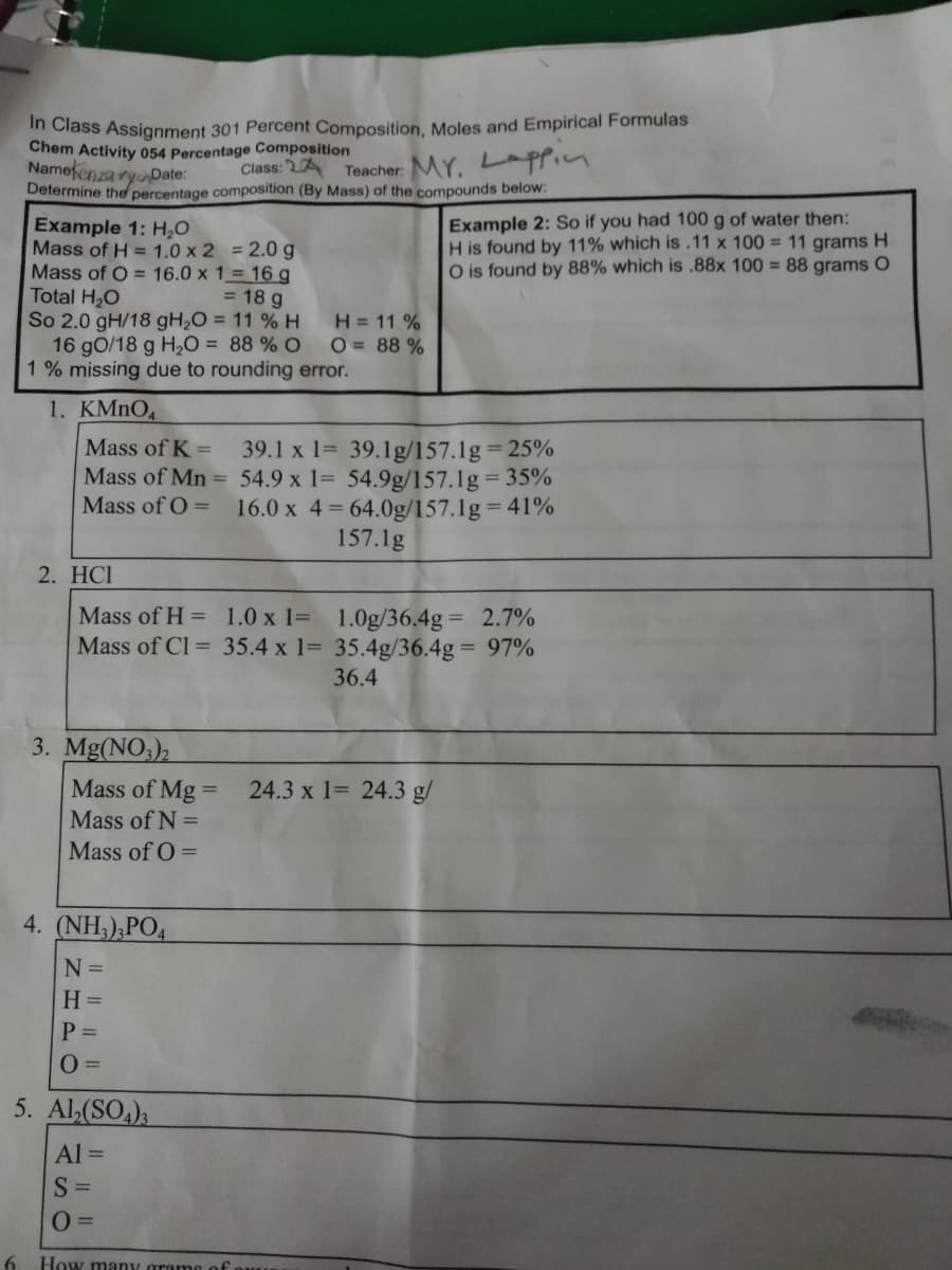 in Class Assignment 301 Percent Composition, Moles and Empirical Formulas
Chem Activity 054 Percentage Composition
Namefenza ryinDate:
Determine the percentage composition (By Mass) of the compounds below:
Class: 2A
Teacher: MY. Lppin
Example 2: So if you had 100 g of water then:
H is found by 11% which is.11 x 100 = 11 grams H
O is found by 88% which is .88x 100 = 88 grams O
Example 1: H,0
Mass of H = 1.0 x 2 = 2.0 g
Mass of O = 16.0 x 1= 16 g
Total H,O
So 2.0 gH/18 gH,O = 11 % H
16 gO/18 g H2O = 88 % O
1 % missing due to rounding error.
= 18 g
H = 11 %
O = 88 %
1. KMNO,
Mass of K =
39.1 x 1= 39.1g/157.1g= 25%
Mass of Mn = 54.9 x 1= 54.9g/157.1g 35%
Mass of O =
16.0 x 4= 64.0g/157.1g= 41%
157.1g
2. HCI
Mass of H = 1.0 x 1= 1.0g/36.4g = 2.7%
Mass of Cl = 35.4 x 1= 35.4g/36.4g = 97%
36.4
3. Mg(NO3),
Mass of Mg =
24.3 x 1= 24.3 g/
Mass of N =
Mass of O =
4. (NH;),PO4
N =
H =
P =
5. Al,(SO,),
Al =
S =
How many gran
