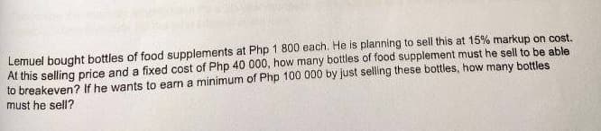 Lemuel bought bottles of food supplements at Php 1 800 each. He is planning to sell this at 15% markup on cost.
At this selling price and a fixed cost of Php 40 000, how many bottles of food supplement must he sell to be able
to breakeven? If he wants to earn a minimum of Php 100 000 by just selling these bottles, how many bottles
must he sell?
