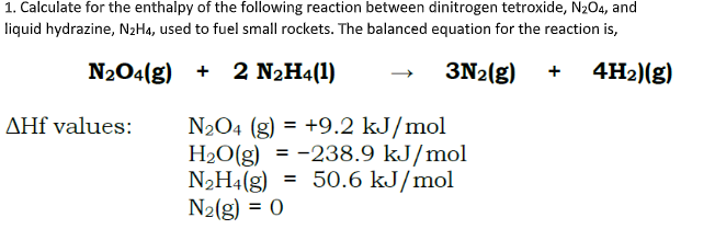 1. Calculate for the enthalpy of the following reaction between dinitrogen tetroxide, N204, and
liquid hydrazine, N2H4, used to fuel small rockets. The balanced equation for the reaction is,
+ 2 N2H4(1)
3N2(g)
4H2)(g)
N2O4 (g) = +9.2 kJ/mol
H2O(g) = -238.9 kJ/mol
N2H4(g) = 50.6 kJ/mol
N2(g) = 0
AHf values:
