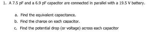 1. A 7.5 pF and a 6.9 pF capacitor are connected in parallel with a 19.5 V battery.
a. Find the equivalent capacitance.
b. Find the charge on each capacitor.
c. Find the potential drop (or voltage) across each capacitor
