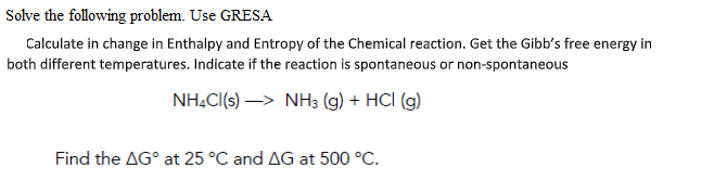 Solve the following problem. Use GRESA
Calculate in change in Enthalpy and Entropy of the Chemical reaction. Get the Gibb's free energy in
both different temperatures. Indicate if the reaction is spontaneous or non-spontaneous
NH.C(s) –> NH3 (g) + HCI (g)
Find the AG° at 25 °C and AG at 500 °C.

