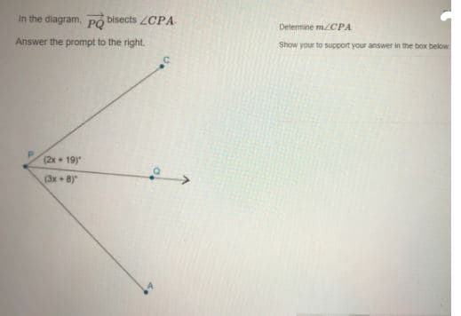 In the diagram, PO bisects ZCPA
Determine MCPA
Answer the prompt to the right.
Show your to support your answer in the box bekow
(2x 19)
(3x + 8)"
