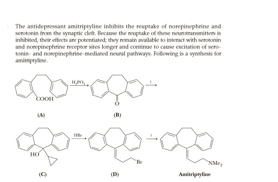 The antidepressant amitriptyline inhibits the reuptake of norepinephrine and
serotonin from the synaptic cleft. Because the reuptake of these neurotransmitters is
inhibited, their effects are potentiated; they remain available to interact with serotonin
and norepinephrine receptor sites longer and continue to cause excitation of sero-
tonin- and norepinephrine-mediated neural pathways. Following is a synthesis for
amitriptyline.
H,PO,
COOH
(A)
(B)
HBr
НО
Br
`NMe,
(C)
(D)
Amitriptyline
