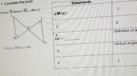1. Complete the proof.
Statements
Given: IN Bisects ML, ZM=LL
ZM=L
2.
3.
Definition of a
4.
MK =
Prove: AMJK=ALNK
Vertical Angle
5.
6.
7.
1,
