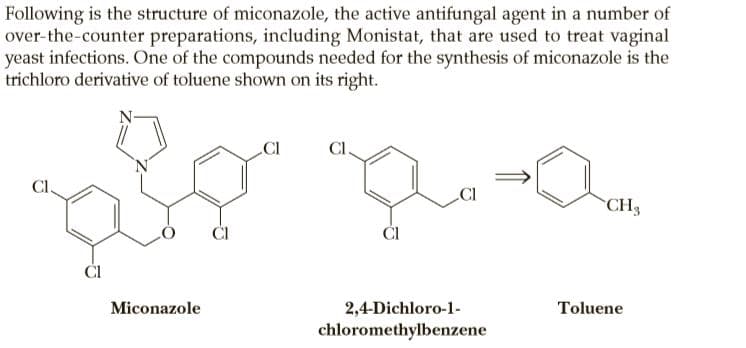 Following is the structure of miconazole, the active antifungal agent in a number of
over-the-counter preparations, including Monistat, that are used to treat vaginal
yeast infections. One of the compounds needed for the synthesis of miconazole is the
trichloro derivative of toluene shown on its right.
La
Cl
CI
CH3
ČI
ČI
ČI
Miconazole
2,4-Dichloro-1-
Toluene
chloromethylbenzene
