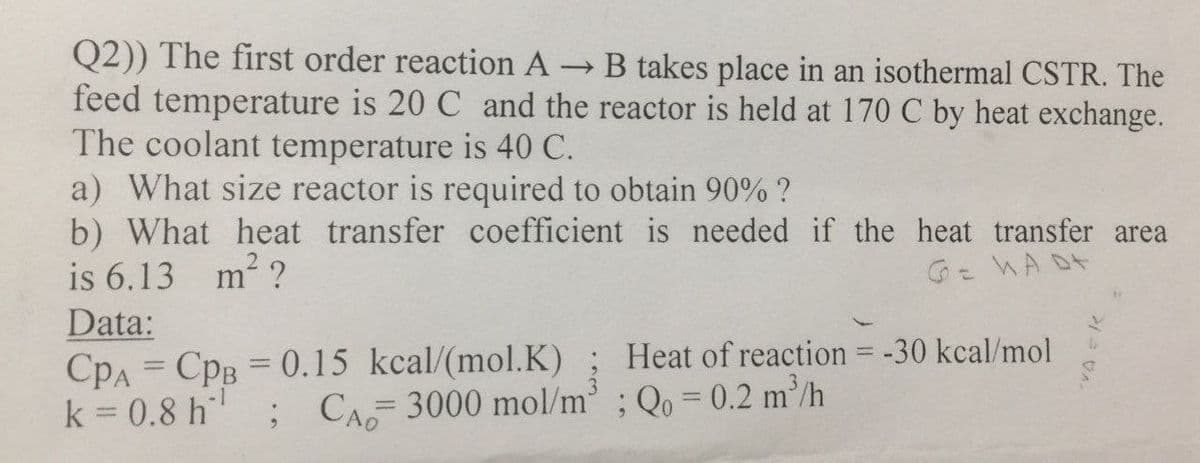 Q2)) The first order reaction A
feed temperature is 20 C and the reactor is held at 170 C by heat exchange.
The coolant temperature is 40 C.
a) What size reactor is required to obtain 90% ?
b) What heat transfer coefficient is needed if the heat transfer area
is 6.13 m² ?
- B takes place in an isothermal CSTR. The
Ge WA Dt
Data:
CpA = CpB = 0.15 kcal/(mol.K) ; Heat of reaction = -30 kcal/mol
k = 0.8 h
-1
; CA 3000 mol/m' ; Qo = 0.2 m²/h
