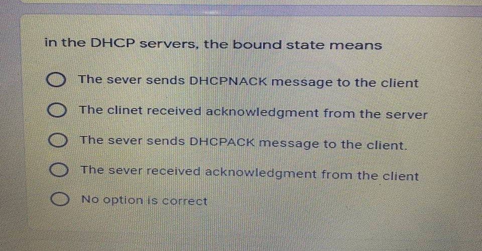 in the DHCP servers, the bound state means
The sever sends DHCPNACK message to the client
The clinet received acknowledgment from the server
The sever sends DHCPACK message to the client.
The sever received acknowledgment from the client
No option is correct
O0 00
