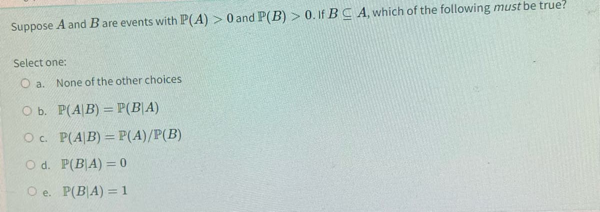 Suppose A and B are events with P(A) > 0 and P(B) > 0. If BC A, which of the following must be true?
Select one:
None of the other choices
O b.
P(A/B) = P(B|A)
O c.
P(A/B) = P(A)/P(B)
O d.
P(BA) = 0
Oe. P(BA) = 1
a.