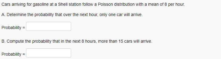 Cars arriving for gasoline at a Shell station follow a Poisson distribution with a mean of 8 per hour.
A. Determine the probability that over the next hour, only one car will arrive.
Probability =
B. Compute the probability that in the next 8 hours, more than 15 cars will arrive.
Probability =