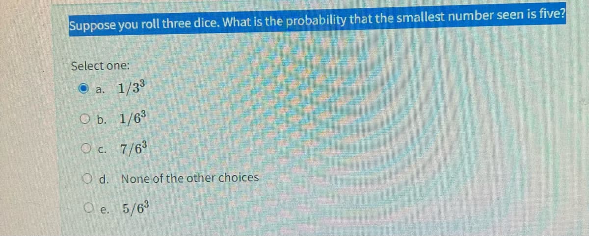 Suppose you roll three dice. What is the probability that the smallest number seen is five?
Select one:
Ⓒa. 1/3³
O b.
1/6³
O c.
7/6³
None of the other choices
5/6³
Od.
O e.