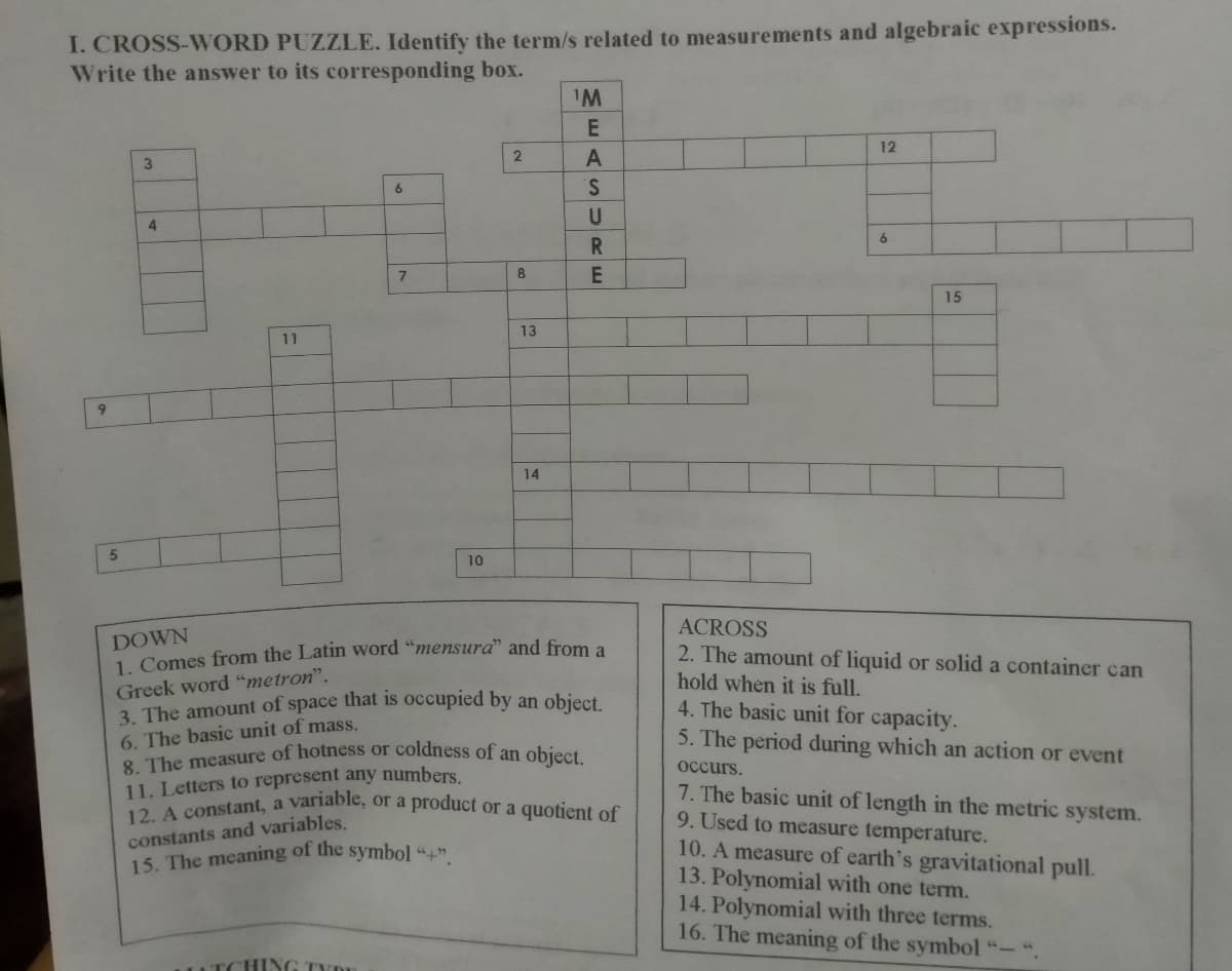 3. The amount of space that is occupied by an object.
8. The measure of hotness or coldness of an object.
12. A constant, a variable, or a product or a quotient of
I. CROSS-WORD PUZZLE. Identify the term/s related to measurements and algebraic expressions.
Write the answer to its corresponding box.
IM
12
3.
6.
4
6
8
15
13
11
9.
14
10
ACROSS
DOWN
1 Comes from the Latin word "mensura" and from a
2. The amount of liquid or solid a container can
hold when it is full.
4. The basic unit for capacity.
5. The period during which an action or event
Greek word "metron".
6. The basic unit of mass.
occurs.
11. Letters to represent any numbers.
7. The basic unit of length in the metric system.
9. Used to measure temperature.
10. A measure of earth's gravitational pull.
13. Polynomial with one term.
14. Polynomial with three terms.
16. The meaning of the symbol "-".
constants and variables.
15. The meaning of the symbol "4
ATCHING TYR
EASURE
