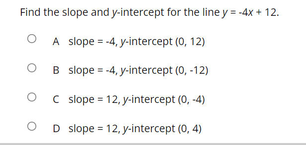 Find the slope and y-intercept for the line y = -4x + 12.
A slope = -4, y-intercept (0, 12)
B slope = -4, y-intercept (0, -12)
%D
C slope = 12, y-intercept (0, -4)
O D slope = 12, y-intercept (0, 4)
