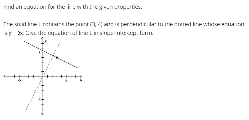 Find an equation for the line with the given properties.
The solid line L contains the point (3, 4) and is perpendicular to the dotted line whose equation
is y = 2x. Give the equation of line L in slope-intercept form.
+
