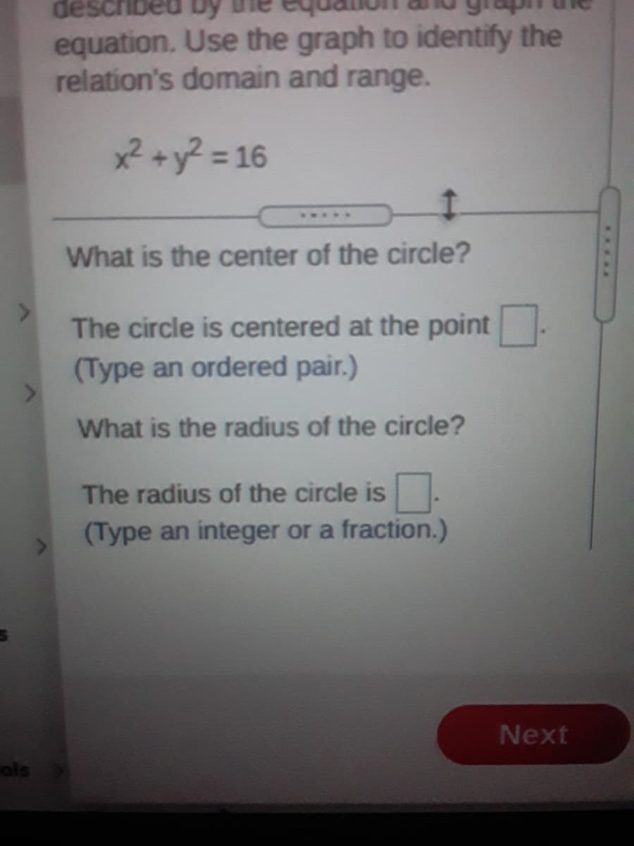 described by
equation. Use the graph to identify the
relation's domain and range.
2+y? = 16
What is the center of the circle?
The circle is centered at the point
(Type an ordered pair.)
What is the radius of the circle?
The radius of the circle is.
(Type an integer or a fraction.)
Next
ols
.....
