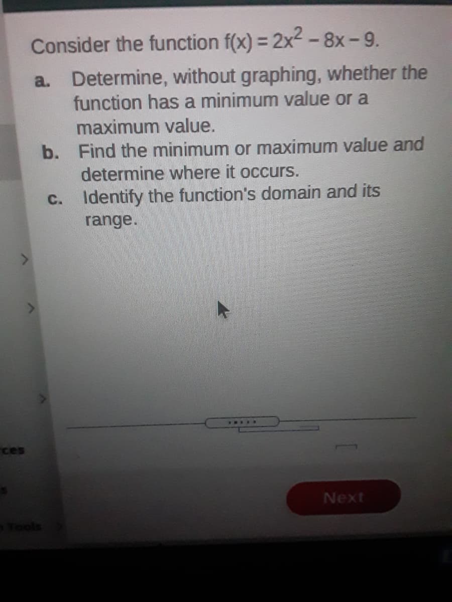 Consider the function f(x) = 2x2 -8x-9.
a. Determine, without graphing, whether the
function has a minimum value or a
maximum value.
b. Find the minimum or maximum value and
determine where it occurs.
C. Identify the function's domain and its
range.
......
ces
Next
Tools
