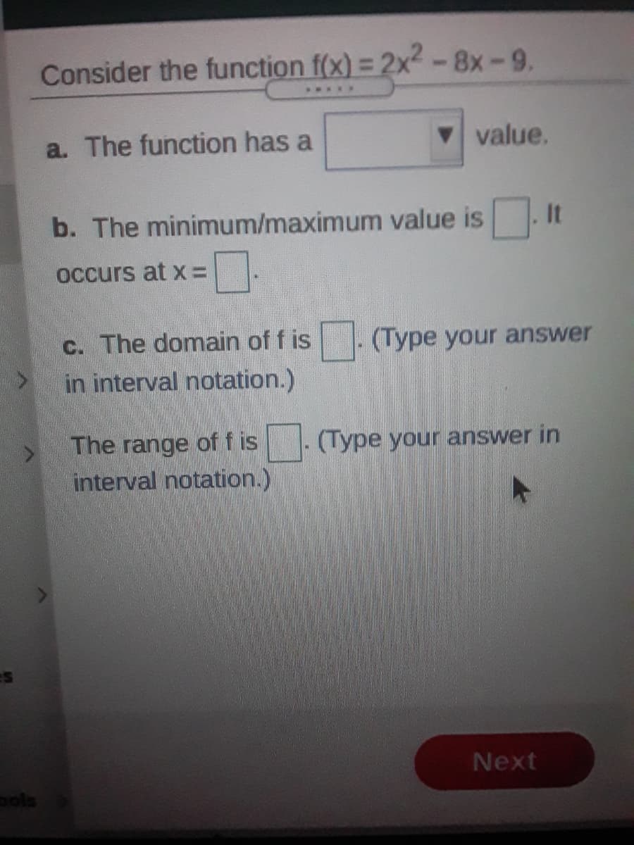 Consider the function f(x) = 2x² - 8x-9.
...R
a. The function has a
V value.
b. The minimum/maximum value is. It
occurs at x =
c. The domain of f is
in interval notation.)
(Type your answer
The range of f is
interval notation.)
(Type your answer in
Next
pols
