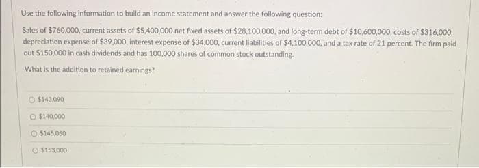 Use the following information to build an income statement and answer the following question:
Sales of $760,000, current assets of $5,400,000 net fixed assets of $28,100,000, and long-term debt of $10,600,000, costs of $316,000,
depreciation expense of $39,000, interest expense of $34,000, current liabilities of $4,100,000, and a tax rate of 21 percent. The firm paid
out $150,000 in cash dividends and has 100,000 shares of common stock outstanding.
What is the addition to retained earnings?
O $143,090
O $140,000
O $145,050
O $153,000