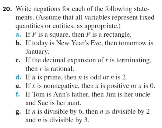 20. Write negations for each of the following state-
ments. (Assume that all variables represent fixed
quantities or entities, as appropriate.)
a. If P is a square, then P is a rectangle.
b. If today is New Year's Eve, then tomorrow is
January.
c. If the decimal expansion of r is terminating,
then r is rational.
d. If n is prime, then n is odd or n is 2.
e. If x is nonnegative, then x is positive or x is 0.
f. If Tom is Ann's father, then Jim is her uncle
and Sue is her aunt.
g. If n is divisible by 6, then n is divisible by 2
and n is divisible by 3.
