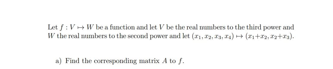 Let f : V+ W be a function and let V be the real numbers to the third power and
W the real numbers to the second power and let (x1, x2, x3, x4) → (x1+x2, x2+x3).
a) Find the corresponding matrix A to f.
