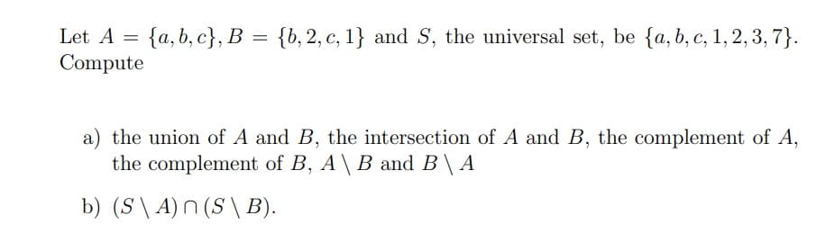 Let A
{a, b, c}, B = {b, 2, c, 1} and S, the universal set, be {a, b, c, 1, 2, 3, 7}.
Compute
a) the union of A and B, the intersection of A and B, the complement of A,
the complement of B, A\ B and B\ A
b) (S\ A)n (S \ B).
