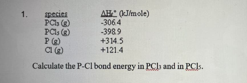 AH (kJ/mole)
-306.4
species
PC13 (g)
PCls (g)
P (g)
Cl (g)
1.
-398.9
+314.5
+121.4
Calculate the P-Cl bond energy in PCI3 and in PCI..
