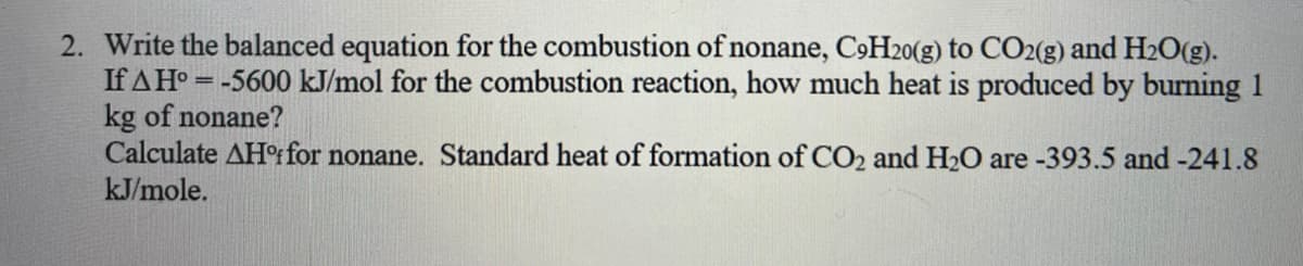 2. Write the balanced equation for the combustion of nonane, C9H20(g) to CO2(g) and H2O(g).
If AH° = -5600 kJ/mol for the combustion reaction, how much heat is produced by burning 1
kg of nonane?
Calculate AHºifor nonane. Standard heat of formation of CO2 and H2O are -393.5 and -241.8
kJ/mole.
