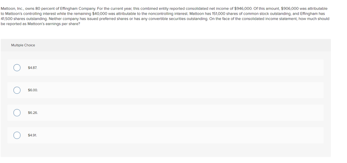 Mattoon, Inc., owns 80 percent of Effingham Company. For the current year, this combined entity reported consolidated net income of $946,000. Of this amount, $906,000 was attributable
to Mattoon's controlling interest while the remaining $40,000 was attributable to the noncontrolling interest. Mattoon has 151,000 shares of common stock outstanding, and Effingham has
41,500 shares outstanding. Neither company has issued preferred shares or has any convertible securities outstanding. On the face of the consolidated income statement, how much should
be reported as Mattoon's earnings per share?
Multiple Choice
O
O
$4.87.
$6.00.
$6.26.
$4.91.