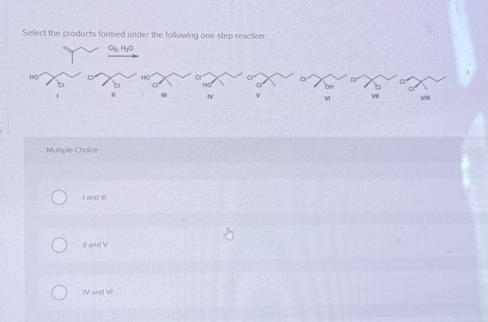 Select the products formed under the following one-step reaction:
Cl₂, H₂O
Y
HO
Multiple Choice
I and III
Il and V
IV and VI
НО
III
НО
IV
G
X
XOH
VI
VII
VIII