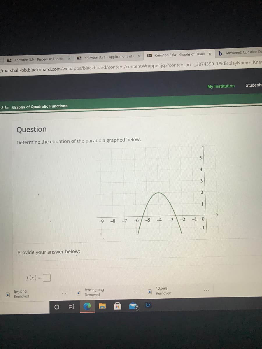 5 Knewton 3.6a - Graphs of Quadr X
b Answered: Question De
Knewton 3.9 - Piecewise Functio
B Knewton 3.7a - Applications of C x
/marshall-bb.blackboard.com/webapps/blackboard/content/contentWrapper.jsp?content_id%= 3874390 1&displayName=Knew
My Institution
Students
3.6a - Graphs of Quadratic Functions
Question
Determine the equation of the parabola graphed below.
5
1
-9
-8
-7
-6
-5
-3
-2
-1 0
-1
Provide your answer below:
f(x) =
fencing.png
10.png
fjwj.png
Removed
Removed
Removed
Lr
立
