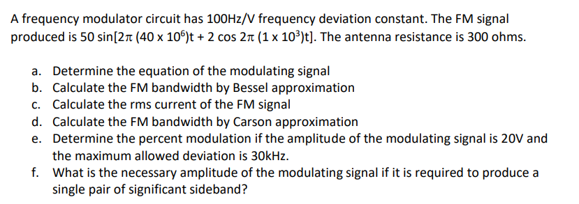 A frequency modulator circuit has 100HZ/V frequency deviation constant. The FM signal
produced is 50 sin[2r (40 x 10°)t + 2 cos 2n (1 x 10³)t]. The antenna resistance is 300 ohms.
a. Determine the equation of the modulating signal
b. Calculate the FM bandwidth by Bessel approximation
c. Calculate the rms current of the FM signal
d. Calculate the FM bandwidth by Carson approximation
e. Determine the percent modulation if the amplitude of the modulating signal is 20V and
the maximum allowed deviation is 30kHz.
f. What is the necessary amplitude of the modulating signal if it is required to produce a
single pair of significant sideband?
