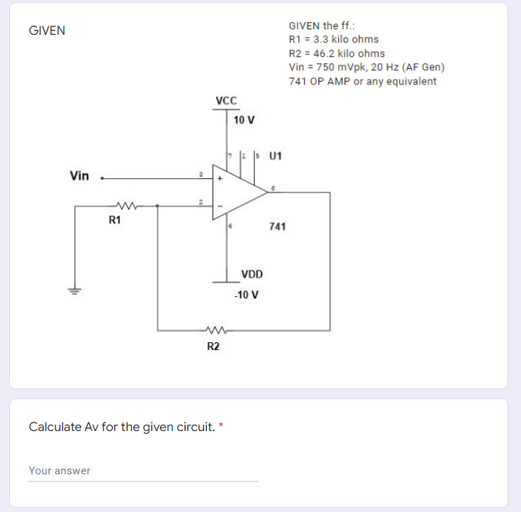 GIVEN the ff.:
GIVEN
R1 = 3.3 kilo ohms
R2 = 46.2 kilo ohms
Vin = 750 mVpk, 20 Hz (AF Gen)
741 OP AMP or any equivalent
Vcc
10 V
: s U1
Vin
R1
741
VDD
-10 V
R2
Calculate Av for the given circuit.
Your answer

