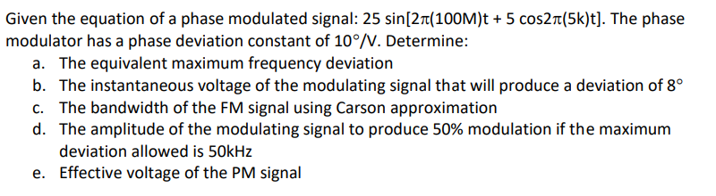 Given the equation of a phase modulated signal: 25 sin[2r(100M)t + 5 cos2r(5k)t]. The phase
modulator has a phase deviation constant of 10°/V. Determine:
a. The equivalent maximum frequency deviation
b. The instantaneous voltage of the modulating signal that will produce a deviation of 8°
c. The bandwidth of the FM signal using Carson approximation
d. The amplitude of the modulating signal to produce 50% modulation if the maximum
deviation allowed is 50kHz
e. Effective voltage of the PM signal
