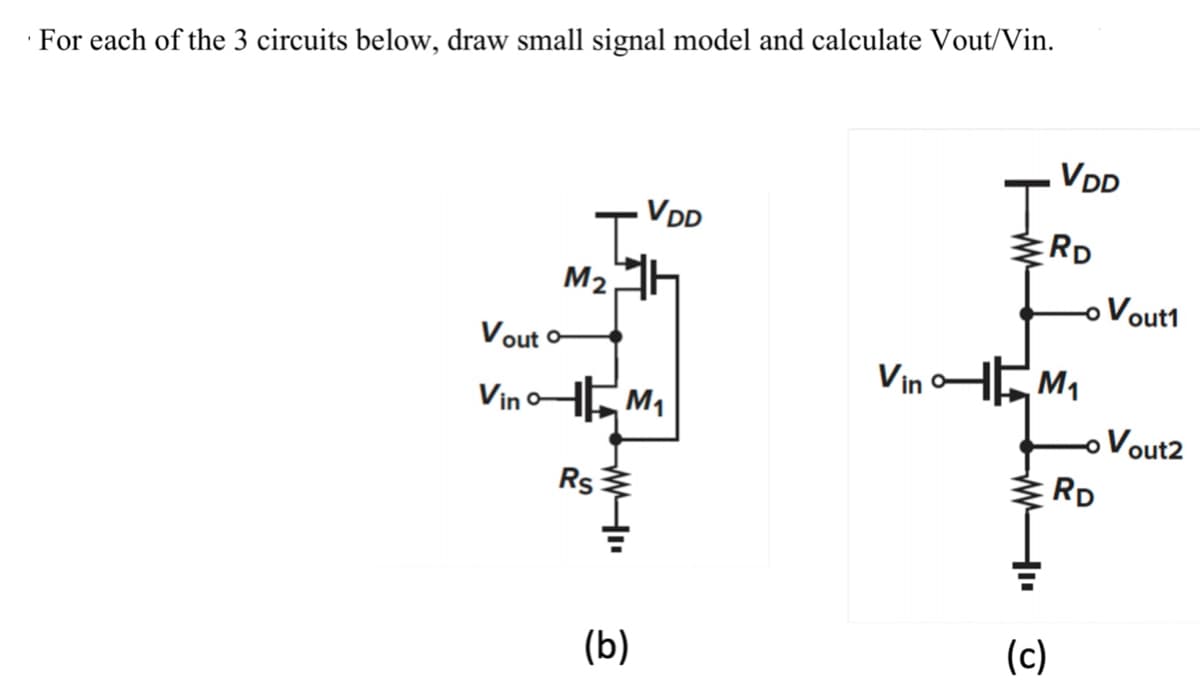 For each of the 3 circuits below, draw small signal model and calculate Vout/Vin.
M₂h
Vout o
Vino- M₁
Rs
VDD
WI
(b)
w
VDD
RD
VinM₁
(c)
- Vout1
-o Vout2
2
RD