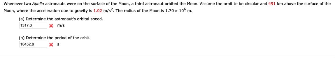 Whenever two Apollo astronauts were on the surface of the Moon, a third astronaut orbited the Moon. Assume the orbit to be circular and 491 km above the surface of the
Moon, where the acceleration due to gravity is 1.02 m/s?. The radius of the Moon is 1.70 x 106 m.
(a) Determine the astronaut's orbital speed.
1317.0
x m/s
(b) Determine the period of the orbit.
10452.8
X s
