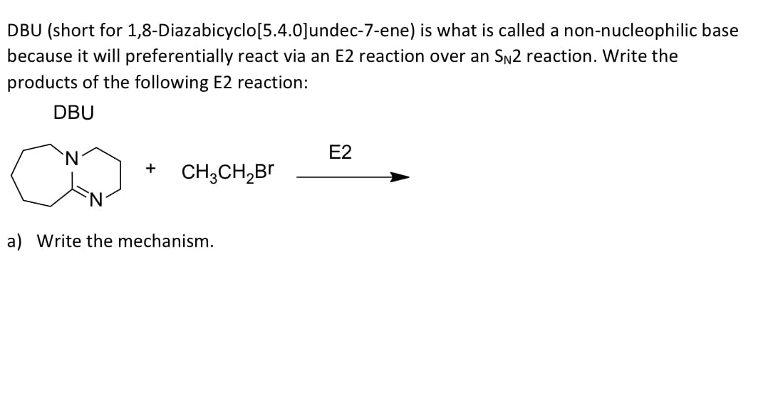 DBU (short for 1,8-Diazabicyclo[5.4.0]undec-7-ene) is what is called a non-nucleophilic base
because it will preferentially react via an E2 reaction over an SN2 reaction. Write the
products of the following E2 reaction:
DBU
N.
E2
+
CH;CH,Br
a) Write the mechanism.
