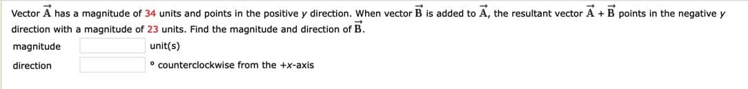 Vector A has a magnitude of 34 units and points in the positive y direction. When vector B is added to A, the resultant vector A + B points in the negative y
direction with a magnitude of 23 units. Find the magnitude and direction of B.
magnitude
unit(s)
direction
° counterclockwise from the +x-axis
