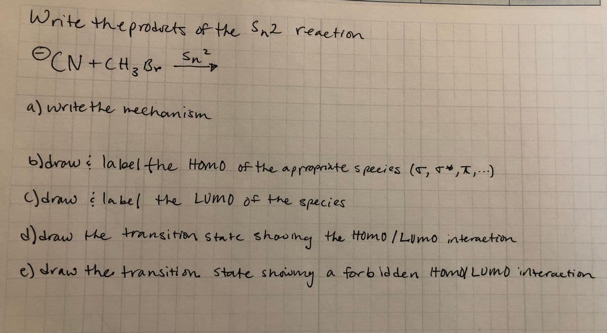 Write theprodsets of the Sn2 reaetion
2.
OCN +CH; Br Sn,
4-
a) write the meehanism
b)draw į lalel the Homo of the appropriate s pecies (r, r*,T,..)
C)draw į
la bel the LUMo of the species
d)draw the
transition State shoumy
the Homo I Lumo interaetion
e) draw ther transitlon. State showny a forb Idden Homod LUmo interaetion
