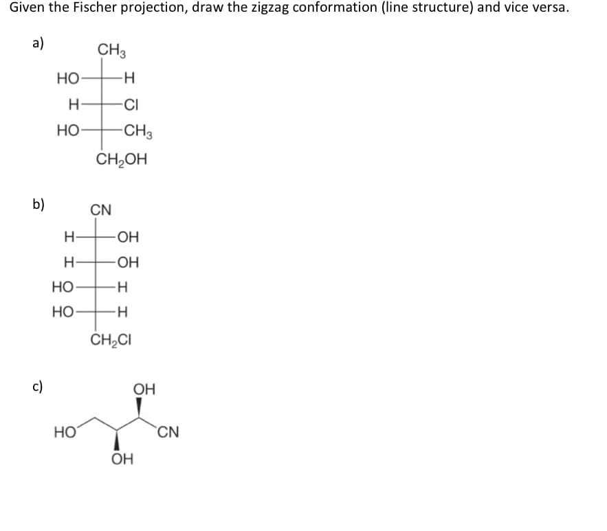 Given the Fischer projection, draw the zigzag conformation (line structure) and vice versa.
a)
CH3
Но
H
CI
Но
-CH3
CH2OH
b)
CN
OH
OH
Но
Но
CH;CI
c)
OH
HO
CN
OH
I I
エ エ
