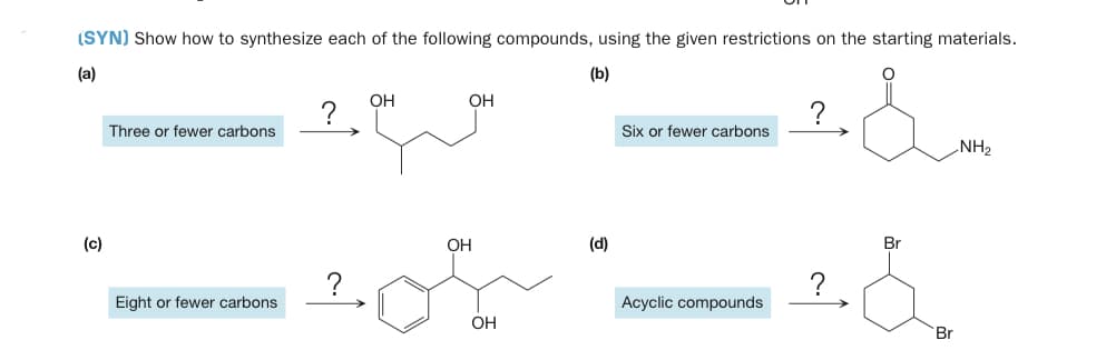 (SYN) Show how to synthesize each of the following compounds, using the given restrictions on the starting materials.
(a)
(b)
он
OH
?
Six or fewer carbons
Three or fewer carbons
NH2
(c)
OH
(d)
Br
?
?
Eight or fewer carbons
Acyclic compounds
OH
Br

