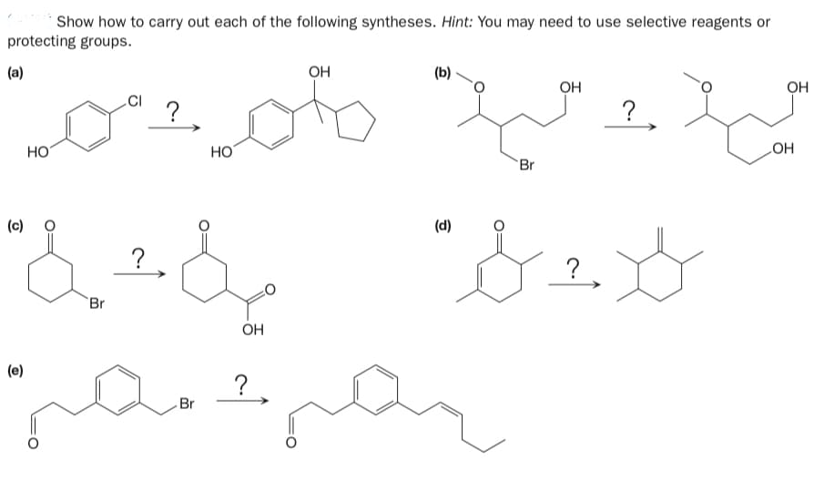 Show how to carry out each of the following syntheses. Hint: You may need to use selective reagents or
protecting groups.
(a)
OH
(b)
OH
OH
?
?
HOʻ
HO
HO
Br
(d)
(c)
?
?
`Br
OH
(e)
?.
Br
