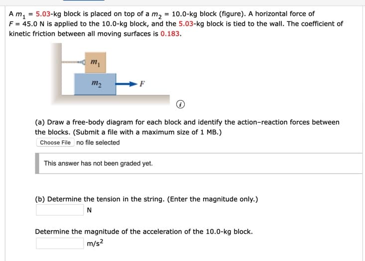 Am, = 5.03-kg block is placed on top of a m, = 10.0-kg block (figure). A horizontal force of
F = 45.0 N is applied to the 10.0-kg block, and the 5.03-kg block is tied to the wall. The coefficient of
kinetic friction between all moving surfaces is 0.183.
m2
(a) Draw a free-body diagram for each block and identify the action-reaction forces between
the blocks. (Submit a file with a maximum size of 1 MB.)
Choose File no file selected
This answer has not been graded yet.
(b) Determine the tension in the string. (Enter the magnitude only.)
N
Determine the magnitude of the acceleration of the 10.0-kg block.
m/s?
