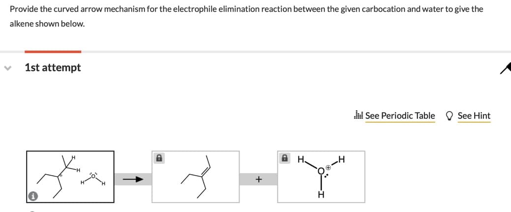 Provide the curved arrow mechanism for the electrophile elimination reaction between the given carbocation and water to give the
alkene shown below.
1st attempt
See Periodic Table
O See Hint
A H.
+
H.
