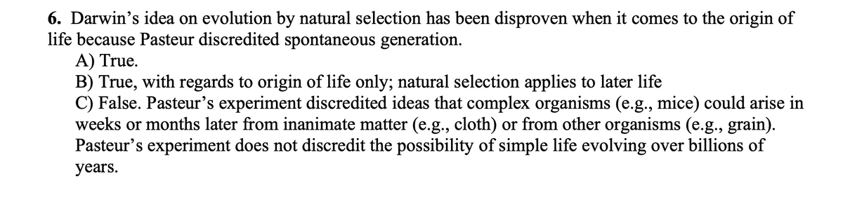 6. Darwin's idea on evolution by natural selection has been disproven when it comes to the origin of
life because Pasteur discredited spontaneous generation.
A) True.
B) True, with regards to origin of life only; natural selection applies to later life
C) False. Pasteur's experiment discredited ideas that complex organisms (e.g., mice) could arise in
weeks or months later from inanimate matter (e.g., cloth) or from other organisms (e.g., grain).
Pasteur's experiment does not discredit the possibility of simple life evolving over billions of
years.
