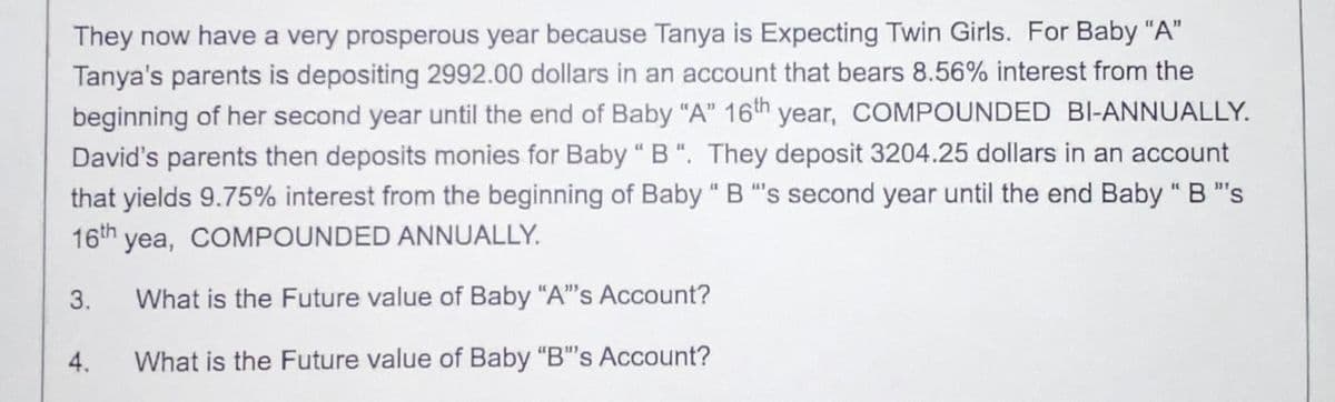 They now have a very prosperous year because Tanya is Expecting Twin Girls. For Baby "A"
Tanya's parents is depositing 2992.00 dollars in an account that bears 8.56% interest from the
beginning of her second year until the end of Baby "A" 16th year, COMPOUNDED BI-ANNUALLY.
David's parents then deposits monies for Baby "B". They deposit 3204.25 dollars in an account
that yields 9.75% interest from the beginning of Baby "B"s second year until the end Baby "B"s
16th yea, COMPOUNDED ANNUALLY.
What is the Future value of Baby "A"'s Account?
4. What is the Future value of Baby "B"s Account?
3.